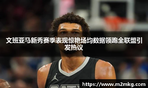 文班亚马新秀赛季表现惊艳场均数据领跑全联盟引发热议